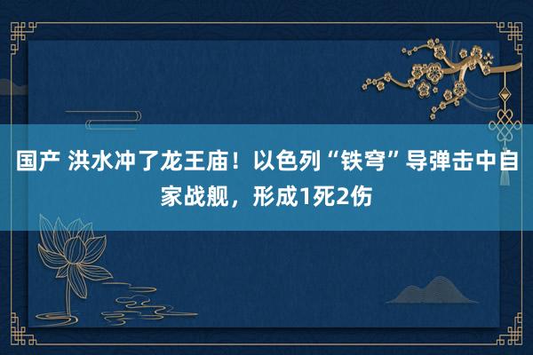 国产 洪水冲了龙王庙！以色列“铁穹”导弹击中自家战舰，形成1死2伤