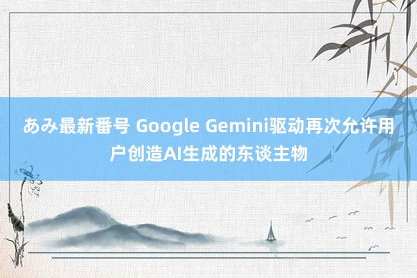 あみ最新番号 Google Gemini驱动再次允许用户创造AI生成的东谈主物