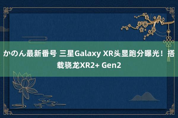 かのん最新番号 三星Galaxy XR头显跑分曝光！搭载骁龙XR2+ Gen2