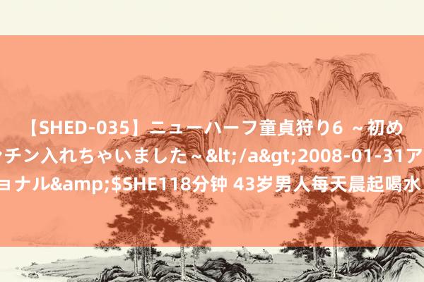 【SHED-035】ニューハーフ童貞狩り6 ～初めてオマ○コにオチンチン入れちゃいました～</a>2008-01-31アルファーインターナショナル&$SHE118分钟 43岁男人每天晨起喝水，诱发急性腹黑缺少，医师：多数东谈主王人喝错了