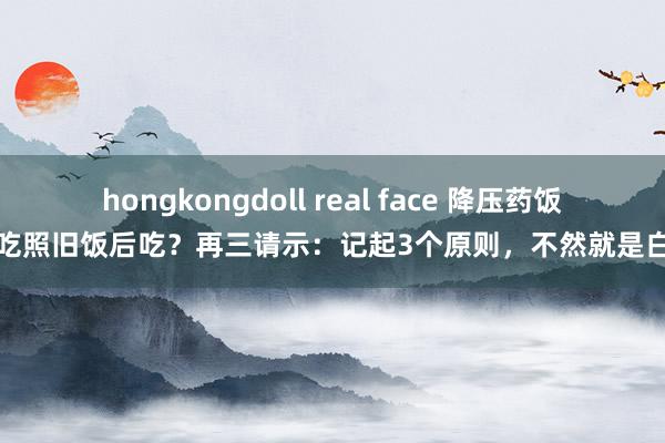 hongkongdoll real face 降压药饭前吃照旧饭后吃？再三请示：记起3个原则，不然就是白吃