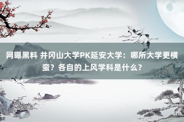 网曝黑料 井冈山大学PK延安大学：哪所大学更横蛮？各自的上风学科是什么？