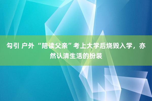 勾引 户外 “陪读父亲”考上大学后烧毁入学，亦然认清生活的扮装