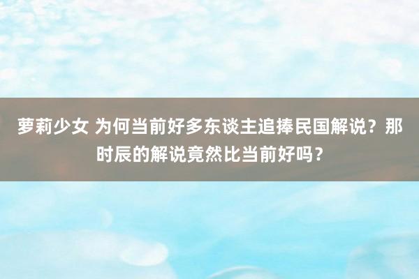 萝莉少女 为何当前好多东谈主追捧民国解说？那时辰的解说竟然比当前好吗？