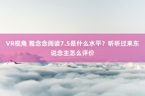 VR视角 雅念念阅读7.5是什么水平？听听过来东说念主怎么评价