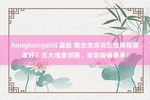 hongkongdoll 露脸 雅念念培训在线课程哪家好？五大维度领略，帮你精确秉承！