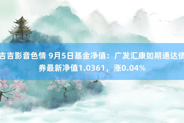 吉吉影音色情 9月5日基金净值：广发汇康如期通达债券最新净值1.0361，涨0.04%