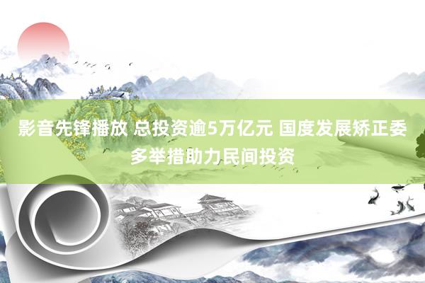 影音先锋播放 总投资逾5万亿元 国度发展矫正委多举措助力民间投资