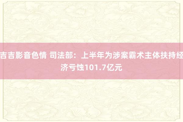 吉吉影音色情 司法部：上半年为涉案霸术主体扶持经济亏蚀101.7亿元