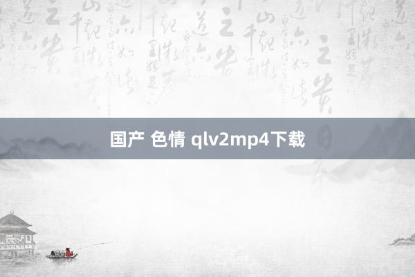 国产 色情 qlv2mp4下载