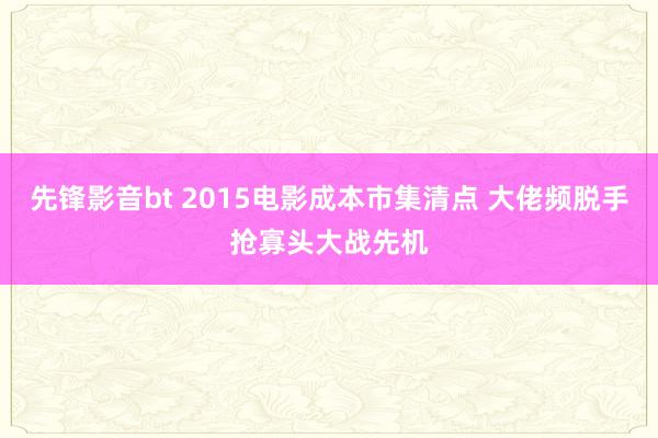 先锋影音bt 2015电影成本市集清点 大佬频脱手抢寡头大战先机