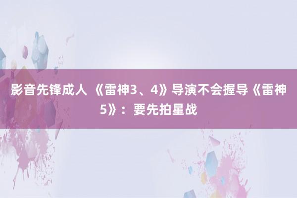 影音先锋成人 《雷神3、4》导演不会握导《雷神5》：要先拍星战