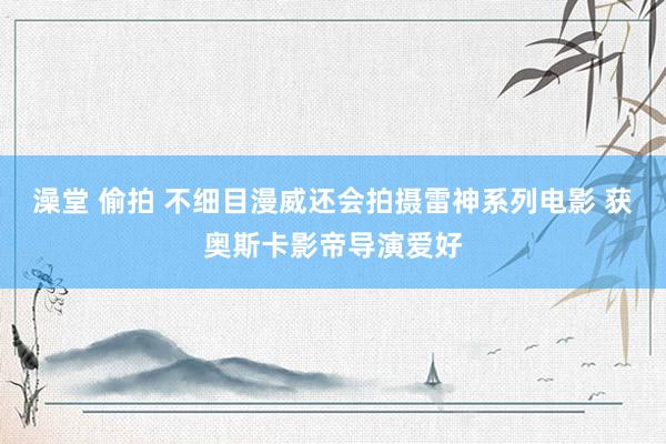 澡堂 偷拍 不细目漫威还会拍摄雷神系列电影 获奥斯卡影帝导演爱好