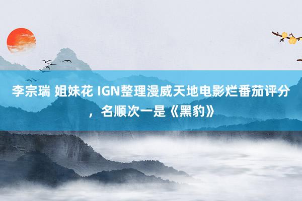 李宗瑞 姐妹花 IGN整理漫威天地电影烂番茄评分，名顺次一是《黑豹》