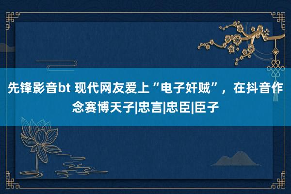 先锋影音bt 现代网友爱上“电子奸贼”，在抖音作念赛博天子|忠言|忠臣|臣子