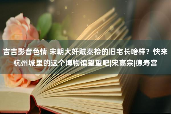 吉吉影音色情 宋朝大奸贼秦桧的旧宅长啥样？快来杭州城里的这个博物馆望望吧|宋高宗|德寿宫