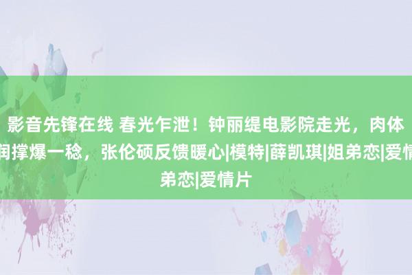 影音先锋在线 春光乍泄！钟丽缇电影院走光，肉体丰润撑爆一稔，张伦硕反馈暖心|模特|薛凯琪|姐弟恋|爱情片