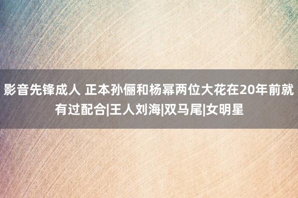 影音先锋成人 正本孙俪和杨幂两位大花在20年前就有过配合|王人刘海|双马尾|女明星