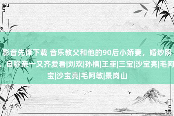 影音先锋下载 音乐教父和他的90后小娇妻，婚纱照寸丝不挂，自称亲一又齐爱看|刘欢|孙楠|王菲|三宝|沙宝亮|毛阿敏|景岗山