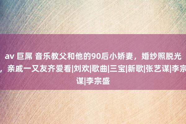 av 巨屌 音乐教父和他的90后小娇妻，婚纱照脱光光，亲戚一又友齐爱看|刘欢|歌曲|三宝|新歌|张艺谋|李宗盛