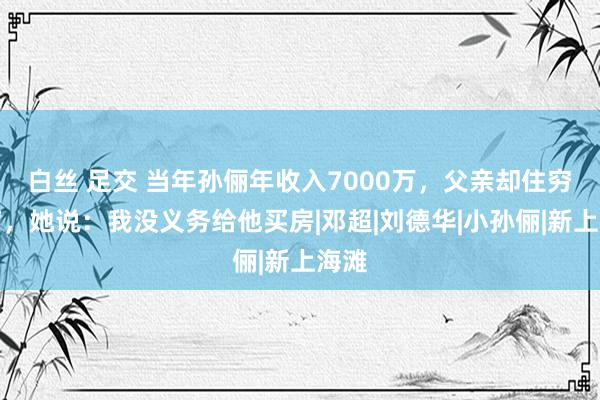 白丝 足交 当年孙俪年收入7000万，父亲却住穷人窟，她说：我没义务给他买房|邓超|刘德华|小孙俪|新上海滩