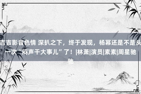 吉吉影音色情 深扒之下，终于发现，杨幂还是不是头一次“闷声干大事儿”了！|林萧|演员|素素|周星驰