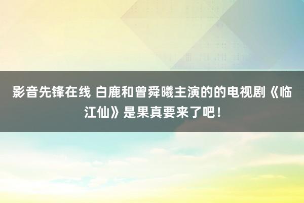 影音先锋在线 白鹿和曾舜曦主演的的电视剧《临江仙》是果真要来了吧！