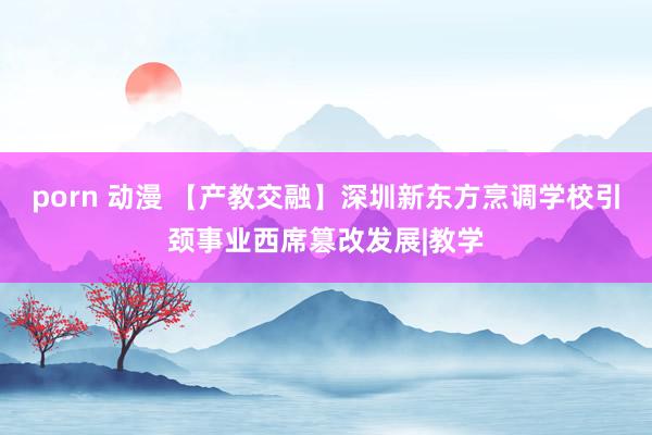 porn 动漫 【产教交融】深圳新东方烹调学校引颈事业西席篡改发展|教学