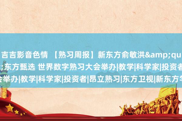 吉吉影音色情 【熟习周报】新东方俞敏洪&quot;充值&quot;东方甄选 世界数字熟习大会举办|教学|科学家|投资者|昂立熟习|东方卫视|新东方学校