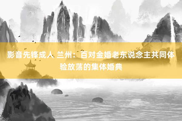 影音先锋成人 兰州：百对金婚老东说念主共同体验放荡的集体婚典