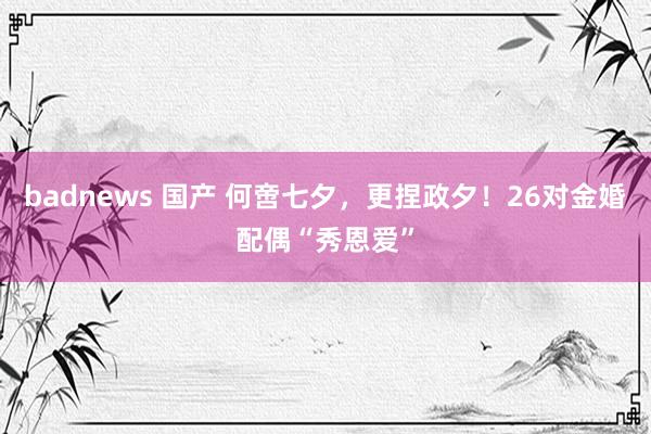 badnews 国产 何啻七夕，更捏政夕！26对金婚配偶“秀恩爱”