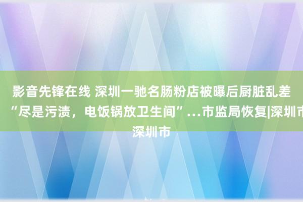 影音先锋在线 深圳一驰名肠粉店被曝后厨脏乱差！“尽是污渍，电饭锅放卫生间”…市监局恢复|深圳市