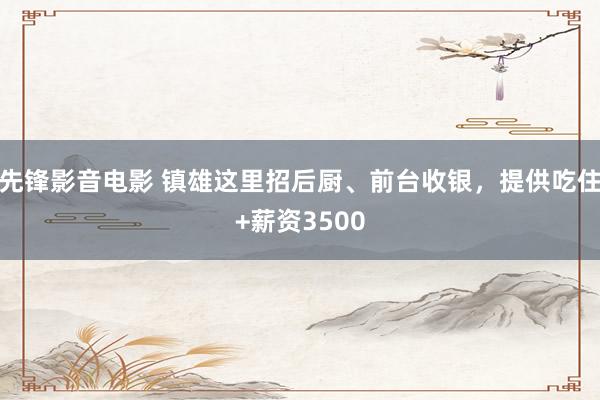 先锋影音电影 镇雄这里招后厨、前台收银，提供吃住+薪资3500