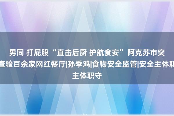 男同 打屁股 “直击后厨 护航食安” 阿克苏市突击查验百余家网红餐厅|孙季鸿|食物安全监管|安全主体职守