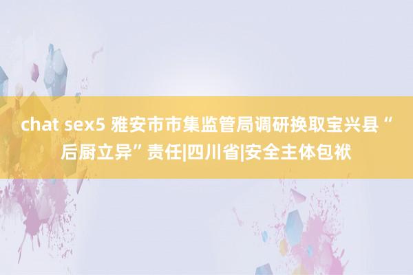 chat sex5 雅安市市集监管局调研换取宝兴县“后厨立异”责任|四川省|安全主体包袱