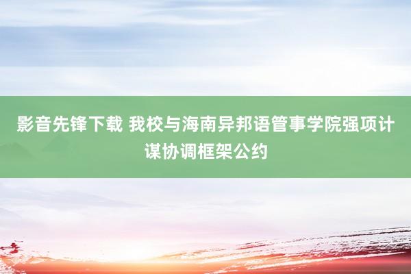 影音先锋下载 我校与海南异邦语管事学院强项计谋协调框架公约