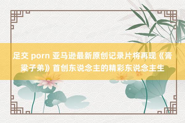 足交 porn 亚马逊最新原创记录片将再现《膏粱子弟》首创东说念主的精彩东说念主生