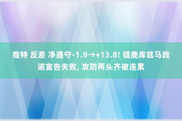 推特 反差 净遵守-1.9→+13.8! 雄鹿库兹马践诺宣告失败, 攻防两头齐被连累