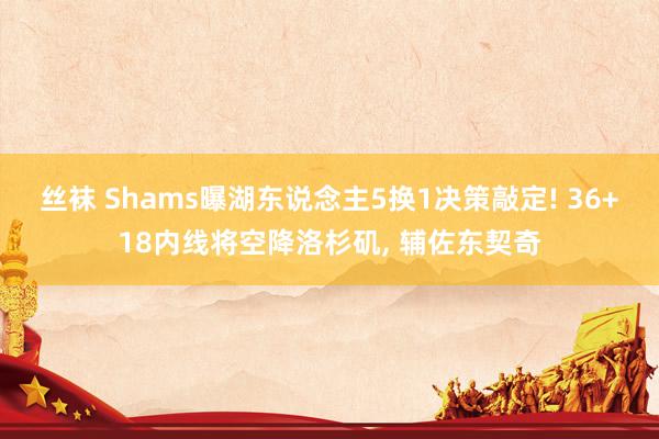 丝袜 Shams曝湖东说念主5换1决策敲定! 36+18内线将空降洛杉矶, 辅佐东契奇